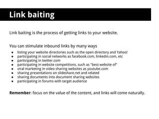 Link baiting

Link baiting is the process of getting links to your website.


You can stimulate inbound links by many ways
 ●   listing your website directories such as the open directory and Yahoo!
 ●   participating in social networks as facebook.com, linkedin.com, etc
 ●   participating in twitter.com
 ●   participating in website competitions, such as "best website of"
 ●   viral marketing in video sharing websites as youtube.com
 ●   sharing presentations on slideshare.net and related
 ●   sharing documents into document sharing websites
 ●   participating in forums with target audience


Remember: focus on the value of the content, and links will come naturally.
 