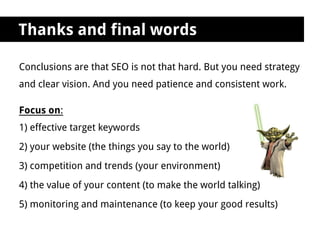 Thanks and final words

Conclusions are that SEO is not that hard. But you need strategy
and clear vision. And you need patience and consistent work.

Focus on:
1) effective target keywords
2) your website (the things you say to the world)
3) competition and trends (your environment)
4) the value of your content (to make the world talking)
5) monitoring and maintenance (to keep your good results)
 
