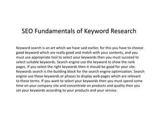 SEO Fundamentals of Keyword Research

Keyword search is an art which we have said earlier, for this you have to choose
good keyword which are really good and match with your contents, and you
must use appropriate tool to select your keywords then you must succeed to
select suitable keywords. Search engine use the keyword to show the rank
pages. If you select the right keywords then it should be good for your site.
Keywords search is the building block for the search engine optimization. Search
engine use those keywords or phases to display web pages which are relevant
to these terms. If you want to select your keywords then you must spend some
time on your company site and concentrate on products and quality then you
set your keywords according to your products and your service.
 