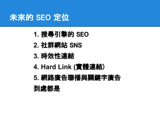 未來的 SEO 定位

    1. 搜尋引擎的 SEO
    2. 社群網站 SNS
    3. 時效性連結
    4. Hard Link (實體連結)
    5. 網路廣告聯播與關鍵字廣告
    到處都是
 