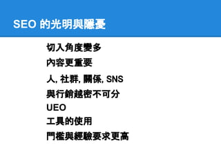 SEO 的光明與隱憂

   切入角度變多
   內容更重要
   人, 社群, 關係, SNS
   與行銷越密不可分
   UEO
   工具的使用
   門檻與經驗要求更高
 