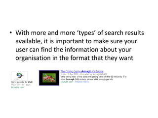 • With more and more ‘types’ of search results
available, it is important to make sure your
user can find the information about your
organisation in the format that they want
 