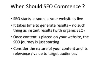 When Should SEO Commence ?
• SEO starts as soon as your website is live
• It takes time to generate results – no such
thing as instant results (with organic SEO)
• Once content is placed on your website, the
SEO journey is just starting
• Consider the nature of your content and its
relevance / value to target audiences
 