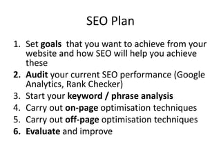SEO Plan
1. Set goals that you want to achieve from your
website and how SEO will help you achieve
these
2. Audit your current SEO performance (Google
Analytics, Rank Checker)
3. Start your keyword / phrase analysis
4. Carry out on-page optimisation techniques
5. Carry out off-page optimisation techniques
6. Evaluate and improve
 