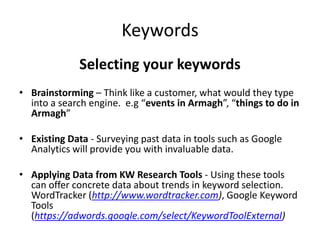 Keywords
Selecting your keywords
• Brainstorming – Think like a customer, what would they type
into a search engine. e.g “events in Armagh”, “things to do in
Armagh”
• Existing Data - Surveying past data in tools such as Google
Analytics will provide you with invaluable data.
• Applying Data from KW Research Tools - Using these tools
can offer concrete data about trends in keyword selection.
WordTracker (http://www.wordtracker.com), Google Keyword
Tools
(https://adwords.google.com/select/KeywordToolExternal)
 