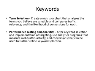 Keywords
• Term Selection - Create a matrix or chart that analyses the
terms you believe are valuable and compares traffic,
relevancy, and the likelihood of conversions for each.
• Performance Testing and Analytics - After keyword selection
and implementation of targeting, use analytics programs that
measure web traffic, activity, and conversions that can be
used to further refine keyword selection.
 