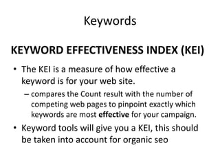 KEYWORD EFFECTIVENESS INDEX (KEI)
• The KEI is a measure of how effective a
keyword is for your web site.
– compares the Count result with the number of
competing web pages to pinpoint exactly which
keywords are most effective for your campaign.
• Keyword tools will give you a KEI, this should
be taken into account for organic seo
Keywords
 