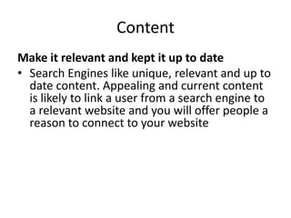 Content
Make it relevant and kept it up to date
• Search Engines like unique, relevant and up to
date content. Appealing and current content
is likely to link a user from a search engine to
a relevant website and you will offer people a
reason to connect to your website
 