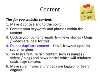 Content
Tips for you website content:
1. Make it concise and to the point
2. Contain your keywords and phrases within the
content
3. Update your content regularly – news stories / blogs
/ videos are ideal for this
4. Do not duplicate content – this is frowned upon by
search engines
5. Try to use feature rich content such as images /
videos / blogs and news stories which will reinforce
static page content.
6. Make sure Images and Videos are tagged for Search
engines
 