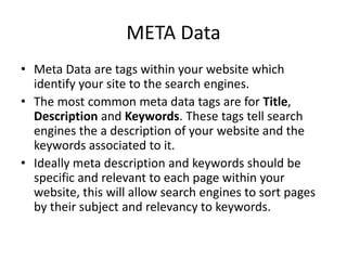 META Data
• Meta Data are tags within your website which
identify your site to the search engines.
• The most common meta data tags are for Title,
Description and Keywords. These tags tell search
engines the a description of your website and the
keywords associated to it.
• Ideally meta description and keywords should be
specific and relevant to each page within your
website, this will allow search engines to sort pages
by their subject and relevancy to keywords.
 