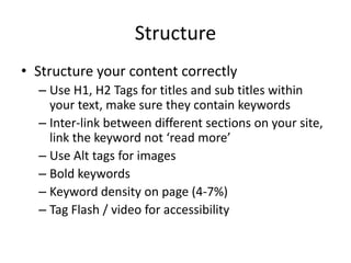 Structure
• Structure your content correctly
– Use H1, H2 Tags for titles and sub titles within
your text, make sure they contain keywords
– Inter-link between different sections on your site,
link the keyword not ‘read more’
– Use Alt tags for images
– Bold keywords
– Keyword density on page (4-7%)
– Tag Flash / video for accessibility
 