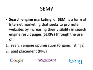 SEM?
• Search engine marketing, or SEM, is a form of
Internet marketing that seeks to promote
websites by increasing their visibility in search
engine result pages (SERPs) through the use
of:
1. search engine optimisation (organic listings)
2. paid placement (PPC)
 