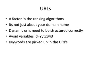URLs
• A factor in the ranking algorithms
• Its not just about your domain name
• Dynamic url’s need to be structured correctly
• Avoid variables id=?yt2343
• Keywords are picked up in the URL’s
 