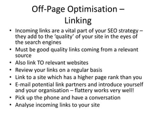 Off-Page Optimisation –
Linking
• Incoming links are a vital part of your SEO strategy –
they add to the ‘quality’ of your site in the eyes of
the search engines
• Must be good quality links coming from a relevant
source
• Also link TO relevant websites
• Review your links on a regular basis
• Link to a site which has a higher page rank than you
• E-mail potential link partners and introduce yourself
and your organisation – flattery works very well!
• Pick up the phone and have a conversation
• Analyse incoming links to your site
 