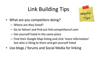 Link Building Tips
• What are you competitors doing?
– Where are they listed?
– Go to Yahoo! and find out link:competitorurl.com
– Get yourself listed in the same place
– Find their Google Map listing and click ‘more information’
See who is liking to them and get yourself listed
• Use blogs / forums and Social Media for linking
 