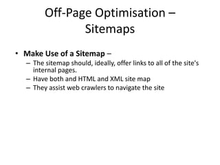 Off-Page Optimisation –
Sitemaps
• Make Use of a Sitemap –
– The sitemap should, ideally, offer links to all of the site's
internal pages.
– Have both and HTML and XML site map
– They assist web crawlers to navigate the site
 