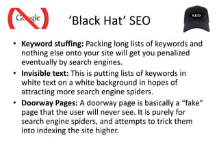‘Black Hat’ SEO
• Keyword stuffing: Packing long lists of keywords and
nothing else onto your site will get you penalized
eventually by search engines.
• Invisible text: This is putting lists of keywords in
white text on a white background in hopes of
attracting more search engine spiders.
• Doorway Pages: A doorway page is basically a “fake”
page that the user will never see. It is purely for
search engine spiders, and attempts to trick them
into indexing the site higher.
 