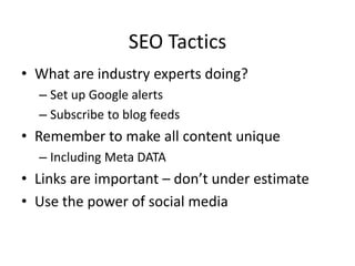 SEO Tactics
• What are industry experts doing?
– Set up Google alerts
– Subscribe to blog feeds
• Remember to make all content unique
– Including Meta DATA
• Links are important – don’t under estimate
• Use the power of social media
 