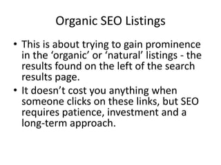 Organic SEO Listings
• This is about trying to gain prominence
in the ‘organic’ or ‘natural’ listings - the
results found on the left of the search
results page.
• It doesn’t cost you anything when
someone clicks on these links, but SEO
requires patience, investment and a
long-term approach.
 