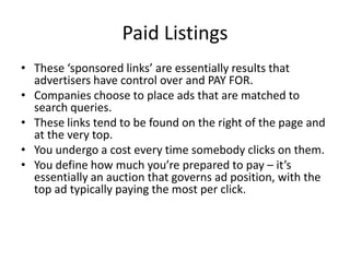Paid Listings
• These ‘sponsored links’ are essentially results that
advertisers have control over and PAY FOR.
• Companies choose to place ads that are matched to
search queries.
• These links tend to be found on the right of the page and
at the very top.
• You undergo a cost every time somebody clicks on them.
• You define how much you’re prepared to pay – it’s
essentially an auction that governs ad position, with the
top ad typically paying the most per click.
 