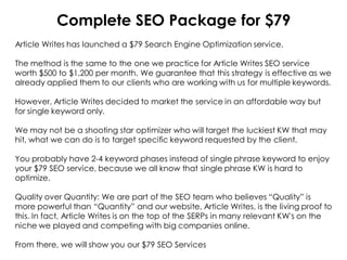 Complete SEO Package for $79
Article Writes has launched a $79 Search Engine Optimization service.

The method is the same to the one we practice for Article Writes SEO service
worth $500 to $1,200 per month. We guarantee that this strategy is effective as we
already applied them to our clients who are working with us for multiple keywords.

However, Article Writes decided to market the service in an affordable way but
for single keyword only.

We may not be a shooting star optimizer who will target the luckiest KW that may
hit, what we can do is to target specific keyword requested by the client.

You probably have 2-4 keyword phases instead of single phrase keyword to enjoy
your $79 SEO service, because we all know that single phrase KW is hard to
optimize.

Quality over Quantity: We are part of the SEO team who believes “Quality” is
more powerful than “Quantity” and our website, Article Writes, is the living proof to
this. In fact, Article Writes is on the top of the SERPs in many relevant KW's on the
niche we played and competing with big companies online.

From there, we will show you our $79 SEO Services
 