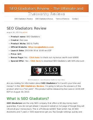 SEO Gladiators Review
august 20, 2013 by admin
Product name: SEO Gladiators
Creator: Dan Lew
Product Niche: SEO & Traffic
Official Website: http://seogladiators.com
Launch Date: 2013-08-30 at 10:00 am EDT
Price: $25
Bonus Page: Yes – Click here to check out my bonus worth over $5600
Special Offer: Yes – Click here to download SEO Gladiators with 50% discount
SEO Gladiators – Get Massive Traffic to Your Sites
Are you looking for information about SEO Gladiators? Is it worth your time and
money? In this SEO Gladiators Review, I’m going to tell you the answers of this
product which is a “hot point”. This product will be released by Dan Lew on 10:00 AM
EDT on August 30, 2013.
What is SEO Gladiators?
SEO Gladiators are the only SEO company that offers a 60 day money back
guarantee, if you do not get atleast 1 keyword ranked on 1st page of Google they will
refund all your money back. This is a Professional SEO Team which has 20 SEO
Assistants and 7 years + SEO experience get you Top Google rankings quickly and
SEO Gladiators ReviewSEO Gladiators Review - The Ultimate and- The Ultimate and
Trustworthy ReviewsTrustworthy Reviews
SEO Gladiators Review SEO Gladiators Bonus Terms of Service Contact
 