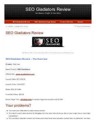 SEO Gladiators Review
Get Massive Traffic To Your Sites
Leave a Commentby admin on August 27, 2013
SEO Gladiators Review
Get Massive Traffic To Your Sites Using State of The Art SEO Services at Wholesale Prices
SEO Gladiators Review – The Overview
Creator: Dan Lew
Name Product: SEO Gladiators
Official Site: wwww.seogladiators.com
Launch Date: 2013-08-30
Launch Time: 10:00 EDT
Niche: SEO & Traffic
Front-End Price: $25.00
Bonus Page: Yes – Clicking here to receive huge bonus worth over $1200
Your problems?
You want your Websites to make money online?
You want to earn extra income by blogging, but the your niche that you like or your major has a very high
competition.
You provided valuable content but these posts that have less valuable content than is preferred. You feel
SEO Gladiators ReviewSEO Gladiators Review SEO Gladiators Huge BonusSEO Gladiators Huge Bonus Terms of ServiceTerms of Service ContactContact
 