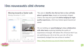 Des nouveautés côté chrome
“Our plan to identify sites that are fast or slow will take
place in gradual steps, based on increasingly stringent
criteria. Our long-term goal is to define badging for high-
quality experiences, which may include signals beyond just
speed.
We are building out speed badging in close collaboration
with other teams exploring labelling the quality of
experiences at Google. We believe this will ensure that if you
are optimizing your site to be fast, your site will not be
inconsistently badged from one surface to another.”
https://blog.chromium.org/search/label/faster%20web
 
