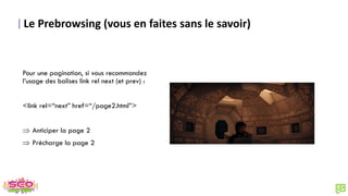 Le Prebrowsing (vous en faites sans le savoir)
Pour une pagination, si vous recommandez
l’usage des balises link rel next (et prev) :
<link rel=“next” href=“/page2.html”>
 Anticiper la page 2
 Précharge la page 2
 