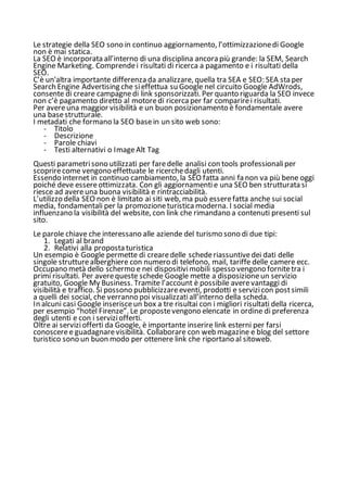 Le strategie della SEO sono in continuo aggiornamento, l’ottimizzazionedi Google
non è mai statica.
La SEO è incorporata all’interno di una disciplina ancora più grande: la SEM, Search
Engine Marketing. Comprendei risultati di ricerca a pagamento e i risultati della
SEO.
C’è un'altra importante differenza da analizzare, quella tra SEA e SEO: SEA sta per
Search Engine Advertising che sieffettua su Google nel circuito Google AdWrods,
consente di creare campagnedi link sponsorizzati. Per quanto riguarda la SEO invece
non c’è pagamento diretto al motoredi ricerca per far comparirei risultati.
Per avereuna maggior visibilità e un buon posizionamento è fondamentale avere
una basestrutturale.
I metadati che formano la SEO basein un sito web sono:
- Titolo
- Descrizione
- Parole chiavi
- Testi alternativi o ImageAlt Tag
Questi parametrisono utilizzati per faredelle analisi con tools professionaliper
scoprirecome vengono effettuate le ricerchedagli utenti.
Essendo internet in continuo cambiamento, la SEO fatta anni fa non va più bene oggi
poiché deve essereottimizzata. Con gli aggiornamentie una SEO ben strutturata si
riesce ad avereuna buona visibilità e rintracciabilità.
L’utilizzo della SEO non è limitato ai siti web, ma può esserefatta anche sui social
media, fondamentali per la promozioneturistica moderna. I social media
influenzano la visibilità del website, con link che rimandano a contenuti presenti sul
sito.
Le parole chiave che interessano alle aziende del turismo sono di due tipi:
1. Legati al brand
2. Relativi alla proposta turistica
Un esempio è Google permette di crearedelle schederiassuntivedei dati delle
singole strutturealberghiere con numero di telefono, mail, tariffe delle camere ecc.
Occupano metà dello schermo e nei dispositivimobili spesso vengono fornitetra i
primi risultati. Per averequeste schede Google mette a disposizioneun servizio
gratuito, Google My Business. Tramite l’account è possibile averevantaggi di
visibilità e traffico. Si possono pubblicizzareeventi, prodotti e servizicon postsimili
a quelli dei social, che verranno poi visualizzatiall’interno della scheda.
In alcuni casi Google inserisceun box a tre risultai con i migliori risultati della ricerca,
per esempio “hotel Firenze”. Le propostevengono elencate in ordine di preferenza
degli utenti e con i serviziofferti.
Oltre ai serviziofferti da Google, è importante inserire link esterni per farsi
conosceree guadagnarevisibilità. Collaborare con web magazine e blog del settore
turistico sono un buon modo per ottenere link che riportano al sitoweb.
 