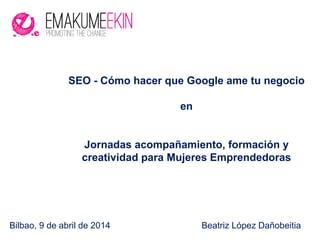 Bilbao, 9 de abril de 2014 Beatriz López Dañobeitia
SEO - Cómo hacer que Google ame tu negocio
en
Jornadas acompañamiento, formación y
creatividad para Mujeres Emprendedoras
 