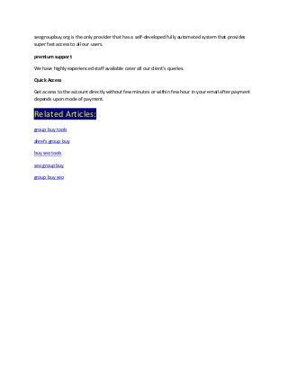 seogroupbuy.org is the only provider that has a self-developed fully automated system that provides
super fast access to all our users.
premium support
We have highly experienced staff available cater all our client’s queries.
Quick Access
Get access to the account directly without few minutes or within few hour in your email after payment
depends upon mode of payment.
Related Articles:
group buy tools
ahrefs group buy
buy seo tools
seo group buy
group buy seo
 