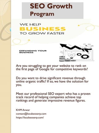 SEO Growth
Program
Are you struggling to get your website to rank on
the first page of Google for competitive keywords?
Do you want to drive significant revenue through
online organic traffic? If so, we have the solution for
you.
Meet our professional SEO expert who has a proven
track record of helping companies achieve top
rankings and generate impressive revenue figures.
KHM Anwar
contact@localseoserp.com
https://localseoserp.com/
 