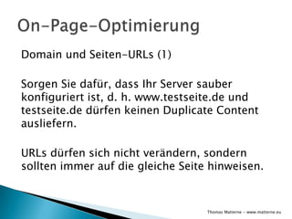 Domain und Seiten-URLs (1)

Sorgen Sie dafür, dass Ihr Server sauber
konfiguriert ist, d. h. www.testseite.de und
testseite.de dürfen keinen Duplicate Content
ausliefern.

URLs dürfen sich nicht verändern, sondern
sollten immer auf die gleiche Seite hinweisen.


                                   Thomas Matterne - www.matterne.eu
 