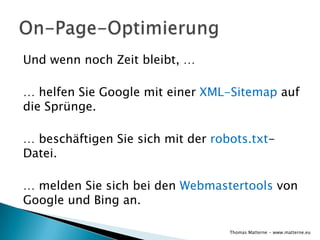 Und wenn noch Zeit bleibt, …

… helfen Sie Google mit einer XML-Sitemap auf
die Sprünge.

… beschäftigen Sie sich mit der robots.txt-
Datei.

… melden Sie sich bei den Webmastertools von
Google und Bing an.

                                   Thomas Matterne - www.matterne.eu
 