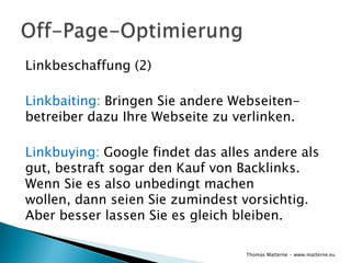 Linkbeschaffung (2)

Linkbaiting: Bringen Sie andere Webseiten-
betreiber dazu Ihre Webseite zu verlinken.

Linkbuying: Google findet das alles andere als
gut, bestraft sogar den Kauf von Backlinks.
Wenn Sie es also unbedingt machen
wollen, dann seien Sie zumindest vorsichtig.
Aber besser lassen Sie es gleich bleiben.

                                  Thomas Matterne - www.matterne.eu
 