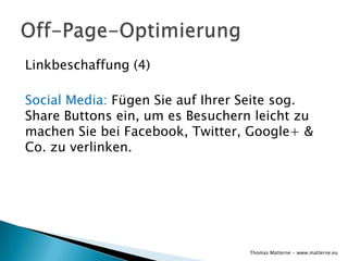 Linkbeschaffung (4)

Social Media: Fügen Sie auf Ihrer Seite sog.
Share Buttons ein, um es Besuchern leicht zu
machen Sie bei Facebook, Twitter, Google+ &
Co. zu verlinken.




                                  Thomas Matterne - www.matterne.eu
 
