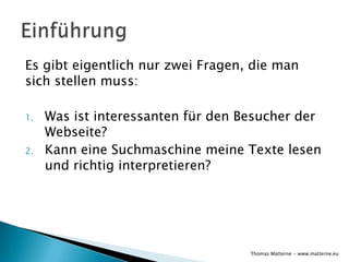 Es gibt eigentlich nur zwei Fragen, die man
sich stellen muss:

1.   Was ist interessanten für den Besucher der
     Webseite?
2.   Kann eine Suchmaschine meine Texte lesen
     und richtig interpretieren?




                                    Thomas Matterne - www.matterne.eu
 