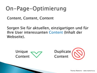 Content, Content, Content

Sorgen Sie für aktuellen, einzigartigen und für
Ihre User interessanten Content (Inhalt der
Webseite).



    Unique                  Duplicate
    Content                 Content


                                    Thomas Matterne - www.matterne.eu
 