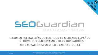 E-COMMERCE BATERÍAS DE COCHE EN EL MERCADO ESPAÑOL INFORME DE POSICIONAMIENTO EN BUSCADORES 
ACTUALIZACIÓN SEMESTRAL - ENE 14 VS JUL14 
1 
8/7/2014 
ES010-ECOMMERCE BATERÍAS DE COCHE ESPAÑA | INFORME SEO Y SEM DEL SECTOR | WWW.SEOGUARDIAN.COM | (C) SEOGUARDIAN | DATOS A JUL-2014  