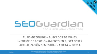 TURISMO ONLINE – BUSCADOR DE VIAJES
INFORME DE POSICIONAMIENTO EN BUSCADORES
ACTUALIZACIÓN SEMESTRAL - ABR 14 VS OCT14
11/21/2015
ES064-TURISMO ONLINE-BUSCADORESDE VIAJES ESPAÑA| INFORME SEO Y SEM DEL SECTOR |
WWW.SEOGUARDIAN.COM| (C) SEOGUARDIAN| DATOS A OCT-2014
 