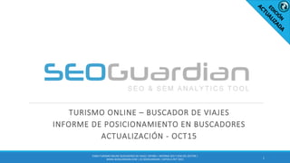 TURISMO ONLINE – BUSCADOR DE VIAJES
INFORME DE POSICIONAMIENTO EN BUSCADORES
ACTUALIZACIÓN - OCT15
1
ES064-TURISMO ONLINE-BUSCADORES DE VIAJES ESPAÑA | INFORME SEO Y SEM DEL SECTOR |
WWW.SEOGUARDIAN.COM | (C) SEOGUARDIAN | DATOS A OCT-2015
 