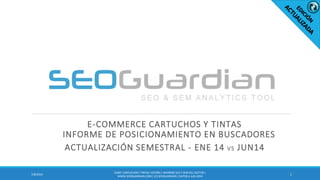 E-COMMERCE CARTUCHOS Y TINTAS
INFORME DE POSICIONAMIENTO EN BUSCADORES
ACTUALIZACIÓN SEMESTRAL - ENE 14 VS JUN14
17/8/2014
ES007-CARTUCHOSY TINTAS ESPAÑA| INFORME SEO Y SEM DEL SECTOR |
WWW.SEOGUARDIAN.COM| (C) SEOGUARDIAN| DATOS A JUN-2014
 