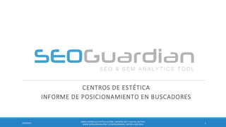 CENTROS DE ESTÉTICA 
INFORME DE POSICIONAMIENTO EN BUSCADORES 
1 
10/8/2014 
ES099-CENTROS DE ESTÉTICA-ESPAÑA | INFORME SEO Y SEM DEL SECTOR | WWW.SEOGUARDIAN.COM | (C) SEOGUARDIAN | DATOS A AGO-2014  