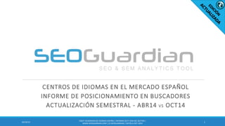 CENTROS DE IDIOMAS EN EL MERCADO ESPAÑOL
INFORME DE POSICIONAMIENTO EN BUSCADORES
ACTUALIZACIÓN SEMESTRAL - ABR14 VS OCT14
102/10/14
ES027-ACADEMIASDE IDIOMAS ESPAÑA| INFORME SEO Y SEM DEL SECTOR |
WWW.SEOGUARDIAN.COM| (C) SEOGUARDIAN| DATOS A OCT-2014
 