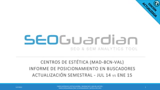 CENTROS DE ESTÉTICA (MAD-BCN-VAL)
INFORME DE POSICIONAMIENTO EN BUSCADORES
ACTUALIZACIÓN SEMESTRAL - JUL 14 VS ENE 15
11/27/2015
ES099-CENTROSDE ESTÉTICA-ESPAÑA| INFORMESEO Y SEM DEL SECTOR |
WWW.SEOGUARDIAN.COM| (C) SEOGUARDIAN| DATOS A ENE-2015
 