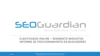 CLASIFICADOS ONLINE – SEGMENTO MASCOTAS
INFORME DE POSICIONAMIENTO EN BUSCADORES
16/3/2014
ES083-CLASIFICADOS-MASCOTAS ESPAÑA | INFORME SEO Y SEM DEL SECTOR |
WWW.SEOGUARDIAN.COM| (C) SEOGUARDIAN| DATOS A MAY-2014
 