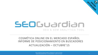 COSMÉTICA ONLINE EN EL MERCADO ESPAÑOL
INFORME DE POSICIONAMIENTO EN BUSCADORES
ACTUALIZACIÓN – OCTUBRE’15
1
ES071-COSMÉTICA ONLINE ESPAÑA | INFORME SEO Y SEM DEL SECTOR |
WWW.SEOGUARDIAN.COM | (C) SEOGUARDIAN | DATOS A OCT-2015
 