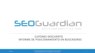 CUPONES DESCUENTO INFORME DE POSICIONAMIENTO EN BUSCADORES 
1 
9/3/2014 
ES117-CUPONES DESCUENTO ESPAÑA | INFORME SEO Y SEM DEL SECTOR | WWW.SEOGUARDIAN.COM | (C) SEOGUARDIAN | DATOS A AGO-2014  