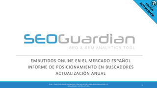 EMBUTIDOS	ONLINE	EN	EL	MERCADO	ESPAÑOL
INFORME	DE	POSICIONAMIENTO	EN	BUSCADORES
ACTUALIZACIÓN	ANUAL
1
ES181	– EMBUTIDOS	ONLINE|	INFORME	SEO	Y	SEM	DEL	SECTOR	|	WWW.SEOGUARDIAN.COM	|	(C)	
SEOGUARDIAN	|	DATOS	A	OCT-2016
 